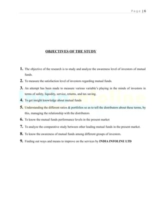 P a g e | 6
OBJECTIVES OF THE STUDY
1. The objective of the research is to study and analyze the awareness level of investors of mutual
funds.
2. To measure the satisfaction level of investors regarding mutual funds.
3. An attempt has been made to measure various variable’s playing in the minds of investors in
terms of safety, liquidity, service, returns, and tax saving.
4. To get insight knowledge about mutual funds
5. Understanding the different ratios & portfolios so as to tell the distributors about these terms, by
this, managing the relationship with the distributors
6. To know the mutual funds performance levels in the present market
7. To analyze the comparative study between other leading mutual funds in the present market.
8. To know the awareness of mutual funds among different groups of investors.
9. Finding out ways and means to improve on the services by INDIA INFOLINE LTD
 