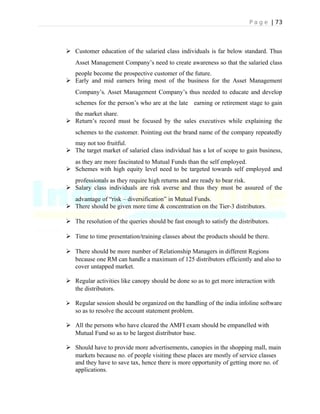P a g e | 73
 Customer education of the salaried class individuals is far below standard. Thus
Asset Management Company’s need to create awareness so that the salaried class
people become the prospective customer of the future.
 Early and mid earners bring most of the business for the Asset Management
Company’s. Asset Management Company’s thus needed to educate and develop
schemes for the person’s who are at the late earning or retirement stage to gain
the market share.
 Return’s record must be focused by the sales executives while explaining the
schemes to the customer. Pointing out the brand name of the company repeatedly
may not too fruitful.
 The target market of salaried class individual has a lot of scope to gain business,
as they are more fascinated to Mutual Funds than the self employed.
 Schemes with high equity level need to be targeted towards self employed and
professionals as they require high returns and are ready to bear risk.
 Salary class individuals are risk averse and thus they must be assured of the
advantage of “risk – diversification” in Mutual Funds.
 There should be given more time & concentration on the Tier-3 distributors.
 The resolution of the queries should be fast enough to satisfy the distributors.
 Time to time presentation/training classes about the products should be there.
 There should be more number of Relationship Managers in different Regions
because one RM can handle a maximum of 125 distributors efficiently and also to
cover untapped market.
 Regular activities like canopy should be done so as to get more interaction with
the distributors.
 Regular session should be organized on the handling of the india infoline software
so as to resolve the account statement problem.
 All the persons who have cleared the AMFI exam should be empanelled with
Mutual Fund so as to be largest distributor base.
 Should have to provide more advertisements, canopies in the shopping mall, main
markets because no. of people visiting these places are mostly of service classes
and they have to save tax, hence there is more opportunity of getting more no. of
applications.
 