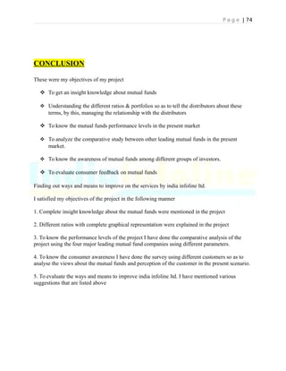 P a g e | 74
CONCLUSION
These were my objectives of my project
 To get an insight knowledge about mutual funds
 Understanding the different ratios & portfolios so as to tell the distributors about these
terms, by this, managing the relationship with the distributors
 To know the mutual funds performance levels in the present market
 To analyze the comparative study between other leading mutual funds in the present
market.
 To know the awareness of mutual funds among different groups of investors.
 To evaluate consumer feedback on mutual funds
Finding out ways and means to improve on the services by india infoline ltd.
I satisfied my objectives of the project in the following manner
1. Complete insight knowledge about the mutual funds were mentioned in the project
2. Different ratios with complete graphical representation were explained in the project
3. To know the performance levels of the project I have done the comparative analysis of the
project using the four major leading mutual fund companies using different parameters.
4. To know the consumer awareness I have done the survey using different customers so as to
analyse the views about the mutual funds and perception of the customer in the present scenario.
5. To evaluate the ways and means to improve india infoline ltd. I have mentioned various
suggestions that are listed above
 