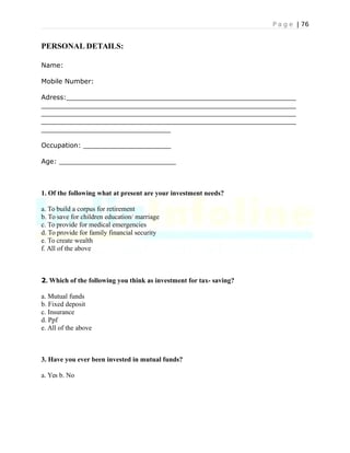 P a g e | 76
PERSONAL DETAILS:
Name:
Mobile Number:
Adress:_______________________________________________________
_____________________________________________________________
_____________________________________________________________
_____________________________________________________________
_______________________________
Occupation: _____________________
Age: ____________________________
1. Of the following what at present are your investment needs?
a. To build a corpus for retirement
b. To save for children education/ marriage
c. To provide for medical emergencies
d. To provide for family financial security
e. To create wealth
f. All of the above
2. Which of the following you think as investment for tax- saving?
a. Mutual funds
b. Fixed deposit
c. Insurance
d. Ppf
e. All of the above
3. Have you ever been invested in mutual funds?
a. Yes b. No
 