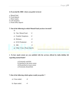 P a g e | 77
4. If you had Rs 1000/- where you prefer to invest
a. Mutual fund
b. Fixed deposit
c. Direct equity
d. Life insurance
e. Postal office deposit
5. Out of the following in which Mutual Fund you have invested?
a)
b) Tata Mutual Fund . 
c) Franklin Templeton . 
d) Reliance . 
e) ICICI Prudential . 
f) SBI . 
g) Other If any ,Please Specify
6. To how much extent are you satisfied with the services offered by india infoline ltd
regarding mutual funds?
a) Exteremly satisfied.
b) Satisfied to the lesser extent
d) Dissatisfied to lesser extent
e) Extremely dissatisfied.
7. Out of the following which option would you prefer ?
a) Close ended . 
b) Open ended . 
 