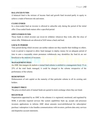 P a g e | 82
BALANCED FUNDS
A balanced fund is the mixture of income fund and growth fund invested partly in equity to
achieve a trade-of between risk and return.
CLOSE ENDED
In a close-ended fund an investor is allowed to subscribe only during the period of the initial
offer. Close-ended funds mature after a specified period.
OPEN ENDED FUNDS
Those funds in which investor can invest & withdraw whenever they wish, after the close of
initial offer. Withdrawals are allowed at NAV minus a back end load.
LOCK IN PERIOD
Time period during which investor can neither redeem nor they transfer their holdings to others.
Lock in period is imposed to allow fund manager to deploy money for an adequate period of
time to earn a reasonable return premature withdrawals may destabilize the fund & are not
beneficial to the interests of investors.
MANAGEMENT FEES
An AMC that mangers & markets a mutual fund scheme is entitled to a management fee@ 1% to
25% of the total funds managed, it could be charged to the scheme irrespective of the
performance of the scheme.
REDEMPTION
Disbursement of unit capital on the maturity of that particular scheme to all its existing unit
holders.
MARKET PRICE
The price at which units of mutual funds are quoted in stock exchange where they are listed.
REGISTRAR
Organization appointed by an AMC to the schemes it is registered, monitored, and regulated by
SEBI, it provides required services like system capabilities back up, accepts and processes
investors applications in informs AMC about amounts received/disbursed for subscription/
purchase/ redemption it also handles communications with investors, perform data entry services
and dispatches account statements.
 