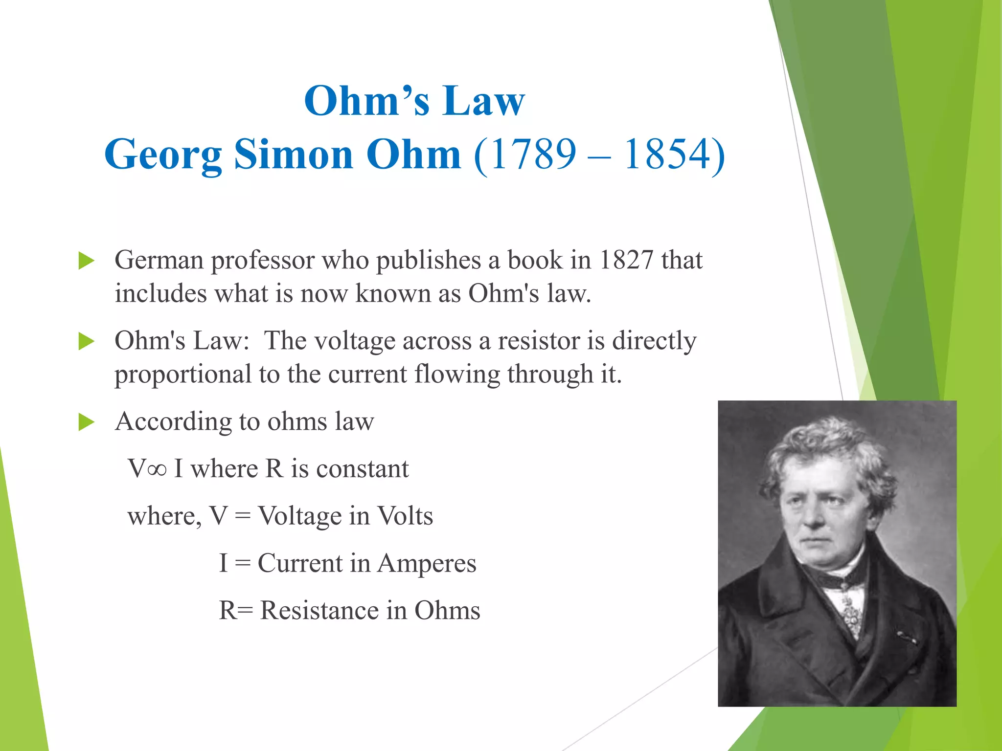 Ohm’s Law
Georg Simon Ohm (1789 – 1854)
 German professor who publishes a book in 1827 that
includes what is now known as Ohm's law.
 Ohm's Law: The voltage across a resistor is directly
proportional to the current flowing through it.
 According to ohms law
V∞ I where R is constant
where, V = Voltage in Volts
I = Current in Amperes
R= Resistance in Ohms
 
