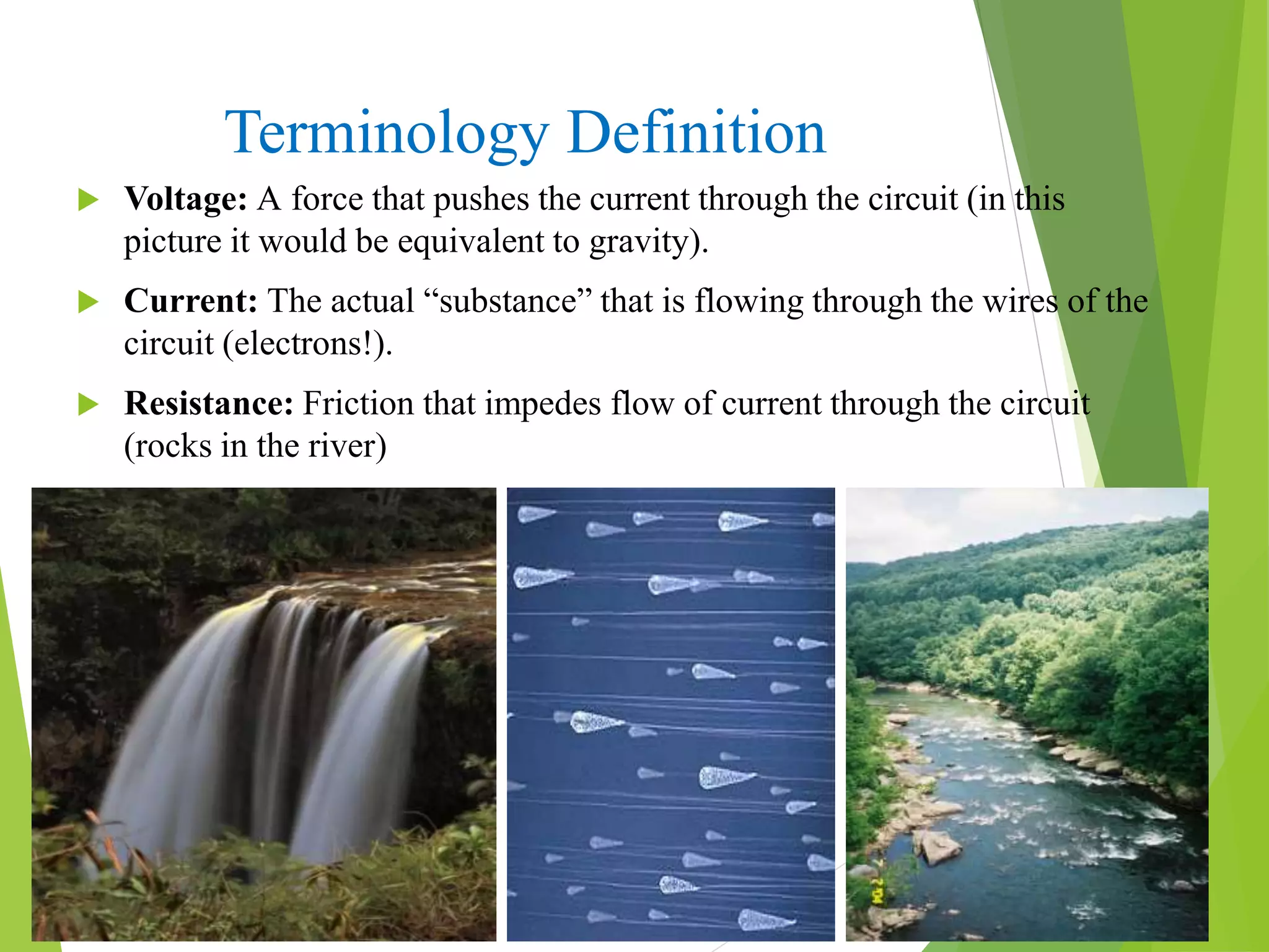 Terminology Definition
 Voltage: A force that pushes the current through the circuit (in this
picture it would be equivalent to gravity).
 Current: The actual “substance” that is flowing through the wires of the
circuit (electrons!).
 Resistance: Friction that impedes flow of current through the circuit
(rocks in the river)
 