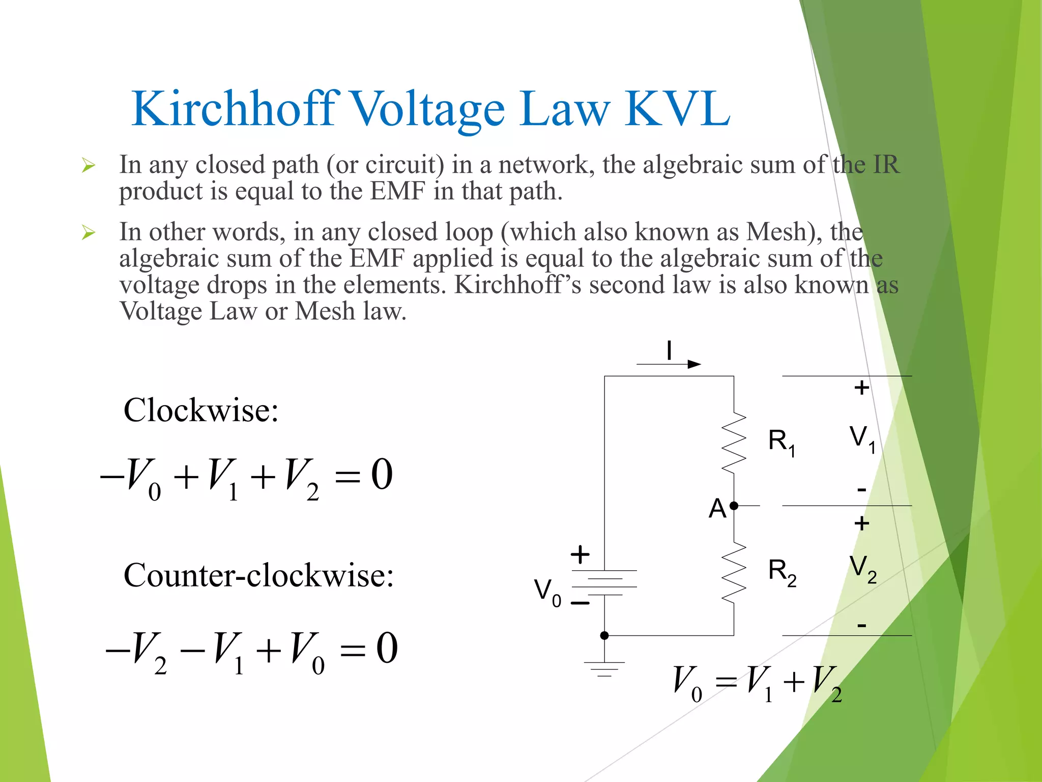 Kirchhoff Voltage Law KVL
 In any closed path (or circuit) in a network, the algebraic sum of the IR
product is equal to the EMF in that path.
 In other words, in any closed loop (which also known as Mesh), the
algebraic sum of the EMF applied is equal to the algebraic sum of the
voltage drops in the elements. Kirchhoff’s second law is also known as
Voltage Law or Mesh law.
V0
I
R1
R2
V1
V2
A
+
+
-
-
0 1 2V V V 
Counter-clockwise:
0 1 2 0V V V   
2 1 0 0V V V   
Clockwise:
 