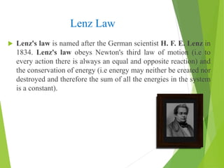 Lenz Law
 Lenz's law is named after the German scientist H. F. E. Lenz in
1834. Lenz's law obeys Newton's third law of motion (i.e to
every action there is always an equal and opposite reaction) and
the conservation of energy (i.e energy may neither be created nor
destroyed and therefore the sum of all the energies in the system
is a constant).
 