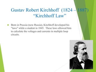 Gustav Robert Kirchhoff (1824 – 1887)
“Kirchhoff Law”
 Born in Prussia (now Russia), Kirchhoff developed his
"laws" while a student in 1845. These laws allowed him
to calculate the voltages and currents in multiple loop
circuits.
 