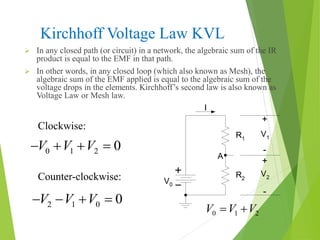 Kirchhoff Voltage Law KVL
 In any closed path (or circuit) in a network, the algebraic sum of the IR
product is equal to the EMF in that path.
 In other words, in any closed loop (which also known as Mesh), the
algebraic sum of the EMF applied is equal to the algebraic sum of the
voltage drops in the elements. Kirchhoff’s second law is also known as
Voltage Law or Mesh law.
V0
I
R1
R2
V1
V2
A
+
+
-
-
0 1 2V V V 
Counter-clockwise:
0 1 2 0V V V   
2 1 0 0V V V   
Clockwise:
 