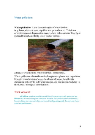 9
Water pollution:
Water pollution is the contamination of water bodies
(e.g. lakes, rivers, oceans, aquifers and groundwater). This form
of environmental degradation occurs when pollutants are directly or
indirectly discharged into water bodies without
adequate treatment to remove harmful compounds.
Water pollution affects the entire biosphere – plants and organisms
living in these bodies of water. In almost all cases the effect is
damaging not only to individual species and population, but also to
the natural biological communities.
Think about it:
1.8 billion people around the world don't have access to safe water and 2.4
billion lack access to adequate sanitation. Women and children spend more than 4
hours walking for water each day, and more than 840,000 people die each year from
water-related diseases.
 