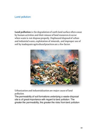 10
Land pollution:
Land pollution is the degradation of earth land surface often cause
by human activities and their misuse of land resources.it occur
when waste is not dispose properly. Haphazard disposalof urban
and industrial waste, exploitation of minerals, and improper use of
soil by inadequate agriculturalpractices are a few factor.
Urbanization and industrialization are major cause of land
pollution.
The permeability of soil formations underlying a waste-disposal
site is of great importance with regard to land pollution. The
greater the permeability, the greater the risks from land pollution
 