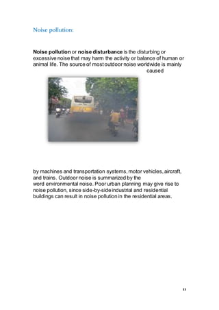11
Noise pollution:
Noise pollution or noise disturbance is the disturbing or
excessive noise that may harm the activity or balance of human or
animal life. The source of mostoutdoor noise worldwide is mainly
caused
by machines and transportation systems,motor vehicles,aircraft,
and trains. Outdoor noise is summarized by the
word environmental noise. Poor urban planning may give rise to
noise pollution, since side-by-sideindustrial and residential
buildings can result in noise pollution in the residential areas.
 