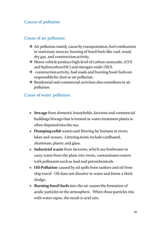 12
Causes of pollution
Cause of air pollution:
 Air pollution mainly cause by transportation, fuel combustion
in stationary sources, burning of fossil fuels like coal, wood,
dry gas, and construction activity.
 Motor vehicle produce high level of carbon monoxide, (CO)
and hydrocarbon(HC) and nitrogen oxide (NO).
 construction activity, bad roads and burning fossil fuels are
responsible for dust or air pollution.
 Residential and commercial activities also contribute in air
pollution.
Cause of water pollution:
 Sewage from domestic households, factories and commercial
buildings Sewage that is treated in water treatment plants is
often disposed into the sea.
 Dumpingsolid wastes and littering by humans in rivers,
lakes and oceans. Littering items include cardboard,
aluminum, plastic and glass.
 Industrial waste from factories, which use freshwaterto
carry waste from the plant into rivers, contaminates waters
with pollutants such as lead and petrochemicals.
 Oil Pollution caused by oil spills from tankers and oil from
ship travel. Oil does not dissolve in water and forms a thick
sludge.
 Burning fossil fuels into the air causes the formation of
acidic particles in the atmosphere. When these particles mix
with water vapor, the result is acid rain.
 