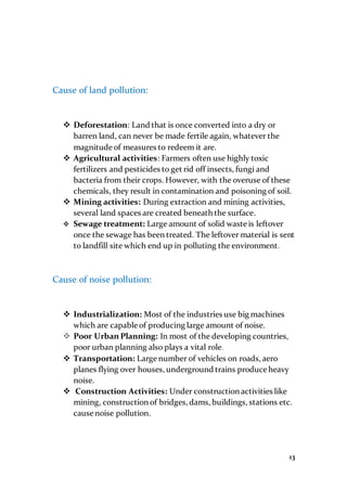 13
Cause of land pollution:
 Deforestation: Land that is once converted into a dry or
barren land, can never be made fertile again, whatever the
magnitude of measures to redeem it are.
 Agricultural activities: Farmers often use highly toxic
fertilizers and pesticides to get rid off insects, fungi and
bacteria from their crops. However, with the overuse of these
chemicals, they result in contamination and poisoning of soil.
 Mining activities: During extraction and mining activities,
several land spaces are created beneath the surface.
 Sewage treatment: Large amount of solid waste is leftover
once the sewage has been treated. The leftover material is sent
to landfill site which end up in polluting the environment.
Cause of noise pollution:
 Industrialization: Most of the industries use big machines
which are capable of producing large amount of noise.
 Poor Urban Planning: In most of the developing countries,
poor urban planning also plays a vital role.
 Transportation: Large number of vehicles on roads, aero
planes flying over houses, underground trains produce heavy
noise.
 Construction Activities: Under construction activities like
mining, construction of bridges, dams, buildings, stations etc.
cause noise pollution.
 