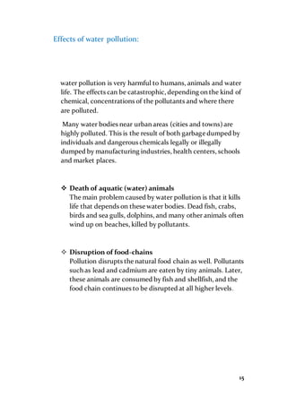 15
Effects of water pollution:
water pollution is very harmful to humans, animals and water
life. The effects can be catastrophic, depending on the kind of
chemical, concentrations of the pollutants and where there
are polluted.
Many water bodies near urban areas (cities and towns) are
highly polluted. This is the result of both garbage dumped by
individuals and dangerous chemicals legally or illegally
dumped by manufacturing industries, health centers, schools
and market places.
 Death of aquatic (water) animals
The main problem caused by water pollution is that it kills
life that depends on these water bodies. Dead fish, crabs,
birds and sea gulls, dolphins, and many other animals often
wind up on beaches, killed by pollutants.
 Disruption of food-chains
Pollution disrupts thenatural food chain as well. Pollutants
such as lead and cadmium are eaten by tiny animals. Later,
these animals are consumed by fish and shellfish, and the
food chain continues to be disrupted at all higher levels.
 