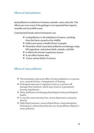 16
Effects of land pollution:
land pollution in relation to humans, animals, water and soils. The
effects are even worse if the garbage is not separated into organic,
reusable and recyclable waste.
Contaminated lands and environments can:
 Land pollution is the imbalance of nature, resulting
from the harm caused to the wildlife.
 Solid waste poses a health threat to people.
 Pesticides which cause land pollution can damage crops,
kill vegetation, and poison birds, animals, and fish.
 it effects the human respiratory system.
 It can effect human skin.
 Cause various kinds of cancers.
.
Effects of noise pollution:
 The immediate and acute effect of noise pollution to a person,
over a period of time, is impairment of hearing.
 Prolonged exposure to impulsive noise to a person will
damage their eardrum, which may result in a permanent
hearing impairment.
 Noise pollution can damage physiological and psychological
health.
 It can also cause memory loss, severe depression, and panic
attacks.
 High blood pressure, stress related illness, sleep disruption,
hearing loss, and productivityloss are the problems related to
noise pollution.
 