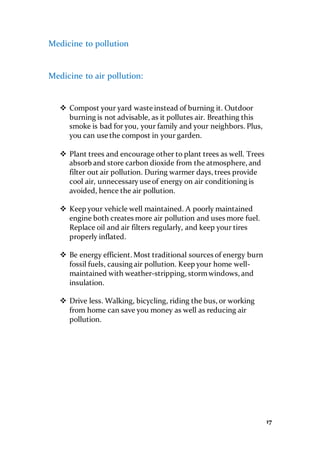 17
Medicine to pollution
Medicine to air pollution:
 Compost your yard waste instead of burning it. Outdoor
burning is not advisable, as it pollutes air. Breathing this
smoke is bad for you, your family and your neighbors. Plus,
you can use the compost in your garden.
 Plant trees and encourage other to plant trees as well. Trees
absorb and store carbon dioxide from the atmosphere, and
filter out air pollution. During warmer days, trees provide
cool air, unnecessaryuse of energy on air conditioning is
avoided, hence the air pollution.
 Keep your vehicle well maintained. A poorly maintained
engine both creates more air pollution and uses more fuel.
Replace oil and air filters regularly, and keep your tires
properly inflated.
 Be energy efficient. Most traditional sources of energy burn
fossil fuels, causing air pollution. Keep your home well-
maintained with weather-stripping, stormwindows, and
insulation.
 Drive less. Walking, bicycling, riding the bus, or working
from home can save you money as well as reducing air
pollution.
 