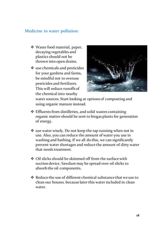 18
Medicine to water pollution:
 Waste food material, paper,
decaying vegetables and
plastics should not be
thrown into open drains.
 use chemicals and pesticides
for your gardens and farms,
be mindful not to overuse
pesticides and fertilizers.
This will reduce runoffs of
the chemical into nearby
water sources. Start looking at options of composting and
using organic manure instead.
 Effluents from distilleries, and solid wastes containing
organic matter should be sent to biogas plants for generation
of energy.
 use water wisely. Do not keep the tap running when not in
use. Also, you can reduce the amount of water you use in
washing and bathing. If we all do this, we can significantly
prevent water shortages and reduce the amount of dirty water
that needs treatment.
 Oil slicks should be skimmed off from the surface with
suction device. Sawdust may be spread over oil slicks to
absorb the oil components.
 Reduce the use of different chemical substance that we use to
clean our houses. because later this water included in clean
water.
 