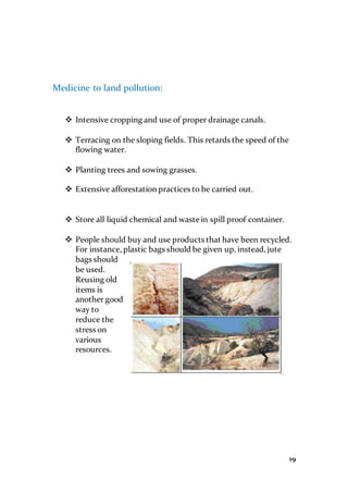 19
Medicine to land pollution:
 Intensive cropping and use of proper drainage canals.
 Terracing on the sloping fields. This retards the speed of the
flowing water.
 Planting trees and sowing grasses.
 Extensive afforestation practices to be carried out.
 Store all liquid chemical and waste in spill proof container.
 People should buy and use products that have been recycled.
For instance, plastic bags should be given up, instead, jute
bags should
be used.
Reusing old
items is
another good
way to
reduce the
stress on
various
resources.
 