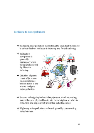 20
Medicine to noise pollution:
 Reducing noise pollution by muffling the sounds at the source
is one of the best methods in industry and for urban living.
 Protective
equipment is
generally
mandatory when
noise levels exceed
85 dB(A) in
industry.
 Creation of green
cover adjacent to
municipal roads
and in mines is the
way to mitigate
noise pollution.
 I Apart, redesigning industrial equipment, shock mounting
assemblies and physical barriers in the workplace are also for
reduction and exposure of unwanted industrialnoise.
 High way noise pollution can be mitigated by constructing
noise barriers.
 