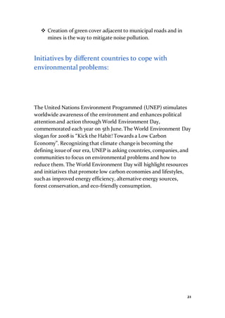 21
 Creation of green cover adjacent to municipal roads and in
mines is the way to mitigate noise pollution.
Initiatives by different countries to cope with
environmental problems:
The United Nations Environment Programmed (UNEP) stimulates
worldwide awareness of the environment and enhances political
attention and action through World Environment Day,
commemorated each year on 5th June. The World Environment Day
slogan for 2008 is “Kick the Habit! Towards a Low Carbon
Economy”. Recognizing that climate change is becoming the
defining issue of our era, UNEP is asking countries, companies, and
communities to focus on environmental problems and how to
reduce them. The World Environment Day will highlight resources
and initiatives that promote low carbon economies and lifestyles,
such as improved energy efficiency, alternative energy sources,
forest conservation, and eco-friendly consumption.
 