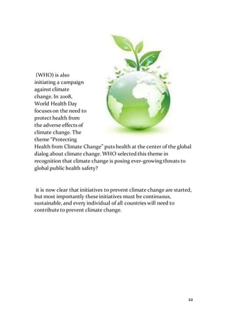 22
(WHO) is also
initiating a campaign
against climate
change. In 2008,
World Health Day
focuses on the need to
protect health from
the adverse effects of
climate change. The
theme “Protecting
Health from Climate Change” puts health at the center of the global
dialog about climate change. WHO selected this theme in
recognition that climate change is posing ever-growing threats to
global public health safety?
it is now clear that initiatives to prevent climate change are started,
but most importantly these initiatives must be continuous,
sustainable, and every individual of all countries will need to
contribute to prevent climate change.
 