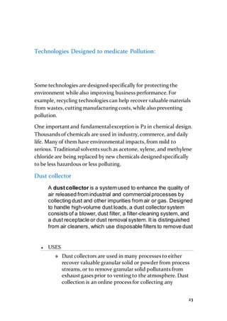 23
Technologies Designed to medicate Pollution:
Some technologies are designed specifically for protecting the
environment while also improving business performance. For
example, recycling technologies can help recover valuable materials
from wastes, cutting manufacturing costs, while also preventing
pollution.
One important and fundamentalexception is P2 in chemical design.
Thousands of chemicals are used in industry, commerce, and daily
life. Many of them have environmental impacts, from mild to
serious. Traditional solvents such as acetone, xylene, and methylene
chloride are being replaced by new chemicals designed specifically
to be less hazardous or less polluting.
Dust collector
A dustcollector is a system used to enhance the quality of
air released from industrial and commercialprocesses by
collecting dust and other impurities from air or gas. Designed
to handle high-volume dust loads, a dust collectorsystem
consists of a blower, dust filter, a filter-cleaning system, and
a dust receptacle or dust removal system. It is distinguished
from air cleaners, which use disposable filters to remove dust
 USES
 Dust collectors are used in many processes to either
recover valuable granular solid or powder from process
streams, or to remove granular solid pollutants from
exhaust gases prior to venting to the atmosphere. Dust
collection is an online process for collecting any
 