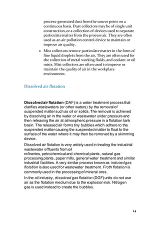 24
process-generated dust fromthe source point on a
continuous basis. Dust collectors may be of single unit
construction, or a collection of devices used to separate
particulate matter from the process air. They are often
used as an air pollution control device to maintain or
improve air quality.
 Mist collectors remove particulate matter in the form of
fine liquid droplets from the air. They are often used for
the collection of metal working fluids, and coolant or oil
mists. Mist collectors are often used to improve or
maintain the qualityof air in the workplace
environment.
Dissolved air flotation
Dissolvedair flotation (DAF) is a water treatment process that
clarifies wastewaters (or other waters) by the removal of
suspended mattersuch as oil or solids.The removal is achieved
by dissolving air in the water or wastewater under pressure and
then releasing the air at atmospheric pressure in a flotation tank
basin. The released air forms tiny bubbles which adhere to the
suspended mattercausing the suspended matter to float to the
surface of the water where it may then be removed by a skimming
device.
Dissolved air flotation is very widely used in treating the industrial
wastewater effluents from oil
refineries,petrochemical and chemical plants, natural gas
processing plants, paper mills, general water treatment and similar
industrial facilities. A very similar process known as inducedgas
flotation is also used for wastewater treatment. Froth flotation is
commonlyused in the processing of mineral ores.
In the oil industry, dissolved gas flotation (DGF)units do not use
air as the flotation medium due to the explosion risk. Nitrogen
gas is used instead to create the bubbles.
 