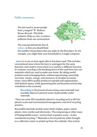 25
Public awareness:
We just need to aware people
from 3 magical “R”. Reduce,
Reuse, Recycle. This little
initiative Help us a lot, to reduce
pollution from our environment.
The concept behind the first R,
reduce, is that you should limit
the number of purchases that you make in the first place. So, for
example, you might limit your household to a single computer.
reuse is to use an item again after it has been used. This includes
conventional reuse where the item is used again for the same
function, and creative reuse where it is used for a different function.
In contrast, recycling is the breaking down of the used item into raw
materials which are used to make new items. By taking useful
products and exchanging them, without reprocessing, reuse help
save time, money, energy, and resources. In broader economic
terms, reuse offers quality products topeople and organizations
with limited means, while generating jobs and business activitythat
contribute to the economy.
Recycling is the process of converting waste materials into
reusable objects to prevent waste of potentially useful
materials.
There are some ISO standards related to recycling such as ISO for
plastics waste and environmental management control of recycling
practice.
Recyclable materials include many kinds of glass, paper, metal,
plastic, tires, textiles and electronics. The composting or other reuse
of biodegradable waste—suchas food or garden waste—is also
considered recycling.[2]
Materials to be recycled are either brought
to a collection center or picked up from the curbside, then sorted,
 