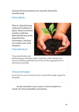 26
cleaned and reprocessed into new materials destined for
manufacturing
Grow plants:
There is a big and strong
medicine for pollution is
plants. Plants are the best
remedy to pollution.
Plants absorb most of the
impurities from
environment. And keep
our weathercool, clean,
and green.
Trees clean the air
Trees absorb odors and
pollutant gases (nitrogen oxides, ammonia, sulfur dioxide and
ozone) and filter particulates out of the air by trapping them on
their leaves and bark.
Trees provide oxygen
In one year an acre of mature trees can provide enough oxygen for
18 people.
So take a promise to you, to grow at least one plant in a
month. For clean and healthy environment.
 