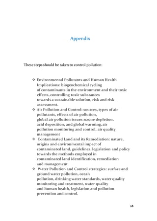 28
Appendix
These steps should be taken to control pollution:
 Environmental Pollutants and HumanHealth
Implications: biogeochemical cycling
of contaminants in the environment and their toxic
effects, controlling toxic substances
towards a sustainable solution, risk and risk
assessment.
 Air Pollution and Control: sources, types of air
pollutants, effects of air pollution,
global air pollution issues:ozone depletion,
acid deposition, and global warming, air
pollution monitoring and control, air quality
management
 Contaminated Land and its Remediation: nature,
origins and environmental impact of
contaminated land, guidelines, legislation and policy
towards the methods employed in
contaminated land identification, remediation
and management.
 Water Pollution and Control strategies: surfaceand
ground water pollution, ocean
pollution, drinking water standards, water quality
monitoring and treatment, water quality
and human health, legislation and pollution
prevention and control.
 