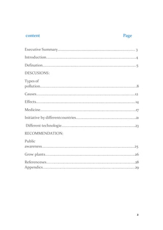 2
content Page
Executive Summary.…………………………………………...………….................. 3
Introduction...........................................................................................4
Defination...............................................................................................5
DESCUSIONS:
Types of
pollution..................................................................................................8
Causes....................................................................................................12
Effects.....................................................................................................14
Medicine.................................................................................................17
Initiative by differentcountries.............................................................21
Different technologie...........................................................................23
RECOMMENDATION:
Public
awareness..............................................................................................25
Grow plants...........................................................................................26
Referenceses..........................................................................................28
Appendics..............................................................................................29
 
