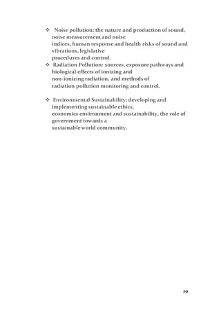 29
 Noise pollution: the nature and production of sound,
noise measurementand noise
indices, human responseand health risks of sound and
vibrations, legislative
procedures and control.
 Radiation Pollution: sources, exposurepathways and
biological effects of ionizing and
non-ionizing radiation, and methods of
radiation pollution monitoring and control.
 Environmental Sustainability: developing and
implementing sustainableethics,
economics environment and sustainability, the role of
government towards a
sustainableworld community.
 