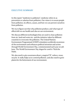 3
EXECUTIVE SUMMARY
In this report “medicine to pollution”, medicine refers in as
prevention or solution from pollution. Our vision is to aware people
from pollution, its effects, causes, and how we can prevent ourselves
from pollution.
We try to figure out that why pollution produce, and what type of
effects left on our health and also on our environment.
We discuss different technologies that are used to clean pollution
from air, land and water etc. and the initiative taken by different
countries to overcome the pollution. The United Nations
Environment Programmed (UNEP) stimulates worldwide awareness
of the environment and enhances political attention and action
through World Environment Day, commemorated each year on 5th
June. The World Environment Day slogan for 2008 is “Kickthe
Habit.
We also need to give awareness about 3 magical “R”, reduce, reuse,
recycle. It really helps us to control pollution. and also need to grow
plants for the betterment of our environment.
 