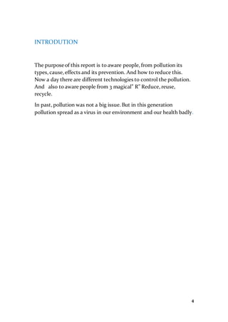 4
INTRODUTION
The purpose of this report is to aware people, from pollution its
types, cause, effects and its prevention. And how to reduce this.
Now a day there are different technologies to control the pollution.
And also to aware people from 3 magical” R” Reduce, reuse,
recycle.
In past, pollution was not a big issue. But in this generation
pollution spread as a virus in our environment and our health badly.
 