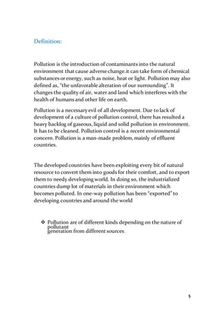 5
Definition:
Pollution is the introduction of contaminants into the natural
environment that cause adverse change.it can take form of chemical
substances orenergy, such as noise, heat or light. Pollution may also
defined as, “the unfavorable alteration of our surrounding”. It
changes the quality of air, water and land which interferes with the
health of humans and other life on earth.
Pollution is a necessaryevil of all development. Due to lack of
development of a culture of pollution control, there has resulted a
heavy backlog of gaseous, liquid and solid pollution in environment.
It has to be cleaned. Pollution control is a recent environmental
concern. Pollution is a man-made problem, mainly of effluent
countries.
The developed countries have been exploiting every bit of natural
resource to convert them into goods for their comfort, and to export
them to needy developing world. In doing so, the industrialized
countries dump lot of materials in their environment which
becomes polluted. In one-way pollution has been “exported” to
developing countries and around the world
 Pollution are of different kinds depending on the nature of
pollutant
generation from different sources.
 