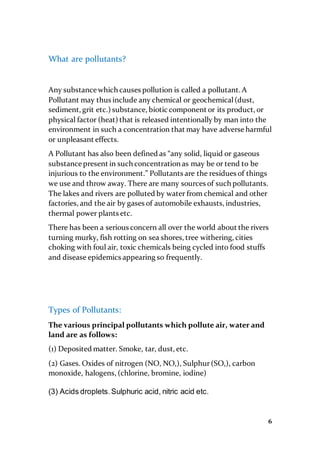 6
What are pollutants?
Any substance which causes pollution is called a pollutant. A
Pollutant may thus include any chemical or geochemical(dust,
sediment, grit etc.) substance, biotic component or its product, or
physical factor (heat) that is released intentionally by man into the
environment in such a concentration that may have adverse harmful
or unpleasant effects.
A Pollutant has also been defined as “any solid, liquid or gaseous
substance present in such concentration as may be or tend to be
injurious to the environment.” Pollutants are the residues of things
we use and throw away. There are many sources of such pollutants.
The lakes and rivers are polluted by water from chemical and other
factories, and the air by gases of automobile exhausts, industries,
thermal power plants etc.
There has been a serious concern all over the world about the rivers
turning murky, fish rotting on sea shores, tree withering, cities
choking with foul air, toxic chemicals being cycled into food stuffs
and disease epidemics appearing so frequently.
Types of Pollutants:
The various principal pollutants which pollute air, water and
land are as follows:
(1) Deposited matter. Smoke, tar, dust, etc.
(2) Gases. Oxides of nitrogen (NO, NO,), Sulphur(SO,), carbon
monoxide, halogens, (chlorine, bromine, iodine)
(3) Acids droplets.Sulphuric acid, nitric acid etc.
 