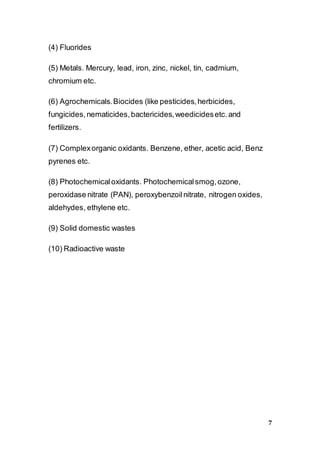 7
(4) Fluorides
(5) Metals. Mercury, lead, iron, zinc, nickel, tin, cadmium,
chromium etc.
(6) Agrochemicals.Biocides (like pesticides,herbicides,
fungicides,nematicides,bactericides,weedicidesetc.and
fertilizers.
(7) Complexorganic oxidants. Benzene, ether, acetic acid, Benz
pyrenes etc.
(8) Photochemicaloxidants. Photochemicalsmog,ozone,
peroxidase nitrate (PAN), peroxybenzoilnitrate, nitrogen oxides,
aldehydes, ethylene etc.
(9) Solid domestic wastes
(10) Radioactive waste
 