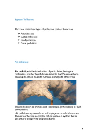 8
Types of Pollution:
There are major four types of pollution, that are known as.
 Air pollution:
 Water pollution:
 Land pollution:
 Noise pollution:
Air pollution:
Air pollution is the introduction of particulates, biological
molecules,or other harmful materials into Earth's atmosphere,
causing diseases,death to humans, damage to other living
organisms such as animals and food crops,or the natural or built
environment.
Air pollution may come from anthropogenic or natural sources.
The atmosphere is a complexnatural gaseous system that is
essential to supportlife on planet Earth.
 