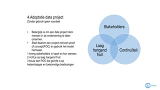 4.Adoptatie data project
Zonder gebruik geen voordeel
• Belangrijk is om een data project door
mensen in de onderneming te laten
omarmen.
• Start daarom een project met een proof
of concept(POC) en gebruik het model
hiernaast.
1 breng stakeholders in kaart en hun wensen.
2 richt je op laag hangend fruit
3 bouw een POC die gericht is op
hedendaagse en toekomstige beslissingen
Stakeholders
Continuïteit
Laag
hangend
fruit
 