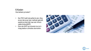 6.Kosten
Hoe beheers je kosten?
• Een POC hoeft niet perfect te zijn. Zorg
ervoor dat je een lean methode gebruikt,
waarbij je enkel kijkt naar een minium
viable product(MVP)
• Door een MVP op te leveren kun je in
vroeg stadium correcties doorvoeren.
 