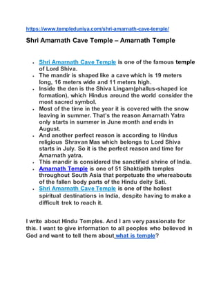 https://www.templeduniya.com/shri-amarnath-cave-temple/
Shri Amarnath Cave Temple – Amarnath Temple
 Shri Amarnath Cave Temple is one of the famous temple
of Lord Shiva.
 The mandir is shaped like a cave which is 19 meters
long, 16 meters wide and 11 meters high.
 Inside the den is the Shiva Lingam(phallus-shaped ice
formation), which Hindus around the world consider the
most sacred symbol.
 Most of the time in the year it is covered with the snow
leaving in summer. That’s the reason Amarnath Yatra
only starts in summer in June month and ends in
August.
 And another perfect reason is according to Hindus
religious Shravan Mas which belongs to Lord Shiva
starts in July. So it is the perfect reason and time for
Amarnath yatra.
 This mandir is considered the sanctified shrine of India.
 Amarnath Temple is one of 51 Shaktipith temples
throughout South Asia that perpetuate the whereabouts
of the fallen body parts of the Hindu deity Sati.
 Shri Amarnath Cave Temple is one of the holiest
spiritual destinations in India, despite having to make a
difficult trek to reach it.
I write about Hindu Temples. And I am very passionate for
this. I want to give information to all peoples who believed in
God and want to tell them about what is temple?
 
