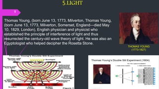 5.LIGHT
9
THOMAS YOUNG
(1773-1827)
Thomas Young, (born June 13, 1773, Milverton, Thomas Young,
(born June 13, 1773, Milverton, Somerset, England—died May
10, 1829, London), English physician and physicist who
established the principle of interference of light and thus
resurrected the century-old wave theory of light. He was also an
Egyptologist who helped decipher the Rosetta Stone.
 