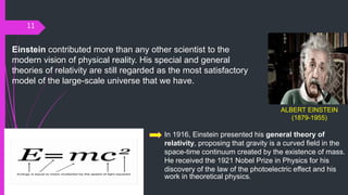 11
ALBERT EINSTEIN
(1879-1955)
In 1916, Einstein presented his general theory of
relativity, proposing that gravity is a curved field in the
space-time continuum created by the existence of mass.
He received the 1921 Nobel Prize in Physics for his
discovery of the law of the photoelectric effect and his
work in theoretical physics.
Einstein contributed more than any other scientist to the
modern vision of physical reality. His special and general
theories of relativity are still regarded as the most satisfactory
model of the large-scale universe that we have.
 