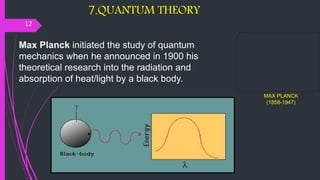 7.QUANTUM THEORY
12
Max Planck initiated the study of quantum
mechanics when he announced in 1900 his
theoretical research into the radiation and
absorption of heat/light by a black body.
MAX PLANCK
(1858-1947)
 