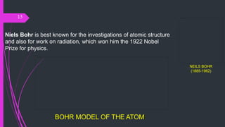 13
NEILS BOHR
(1885-1962)
Niels Bohr is best known for the investigations of atomic structure
and also for work on radiation, which won him the 1922 Nobel
Prize for physics.
BOHR MODEL OF THE ATOM
 