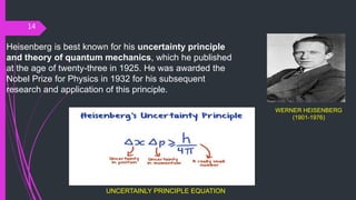 14
Heisenberg is best known for his uncertainty principle
and theory of quantum mechanics, which he published
at the age of twenty-three in 1925. He was awarded the
Nobel Prize for Physics in 1932 for his subsequent
research and application of this principle.
WERNER HEISENBERG
(1901-1976)
UNCERTAINLY PRINCIPLE EQUATION
 