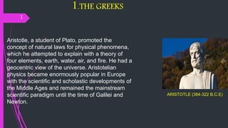 1.THE GREEKS
1
ARISTOTLE (384-322 B.C.E)
Aristotle, a student of Plato, promoted the
concept of natural laws for physical phenomena,
which he attempted to explain with a theory of
four elements, earth, water, air, and fire. He had a
geocentric view of the universe. Aristotelian
physics became enormously popular in Europe
with the scientific and scholastic developments of
the Middle Ages and remained the mainstream
scientific paradigm until the time of Galilei and
Newton.
 