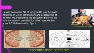 2
PTOLEMY (TAH LE MEE)
He was born about AD 85 in Egypt.He was the most
influential of Greek astronomers and geographers of
his time. He propounded the geocentric theory of the
solar system that prevailed for 1400 Years.He died
about AD 165 Alexandria, Egypt.
GEOCENTRIC MODEL OF PTOLEMY
 