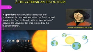 2.THE COPERNICAN REVOLUTION
3
NICOLAUS COPERNICUS (1473-1543)
Copernicus was a Polish astronomer and
mathematician whose theory that the Earth moved
around the Sun profoundly altered later workers'
view of the universe, but was rejected by the
Catholic church.
 