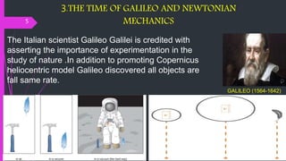 3.THE TIME OF GALILEO AND NEWTONIAN
MECHANICS
5
GALILEO (1564-1642)
The Italian scientist Galileo Galilei is credited with
asserting the importance of experimentation in the
study of nature .In addition to promoting Copernicus
heliocentric model Galileo discovered all objects are
fall same rate.
 